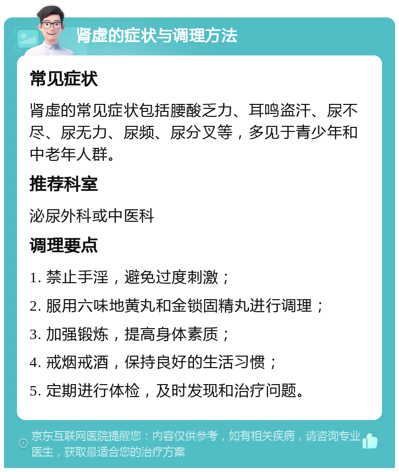 肾虚的症状与调理方法 常见症状 肾虚的常见症状包括腰酸乏力、耳鸣盗汗、尿不尽、尿无力、尿频、尿分叉等，多见于青少年和中老年人群。 推荐科室 泌尿外科或中医科 调理要点 1. 禁止手淫，避免过度刺激； 2. 服用六味地黄丸和金锁固精丸进行调理； 3. 加强锻炼，提高身体素质； 4. 戒烟戒酒，保持良好的生活习惯； 5. 定期进行体检，及时发现和治疗问题。