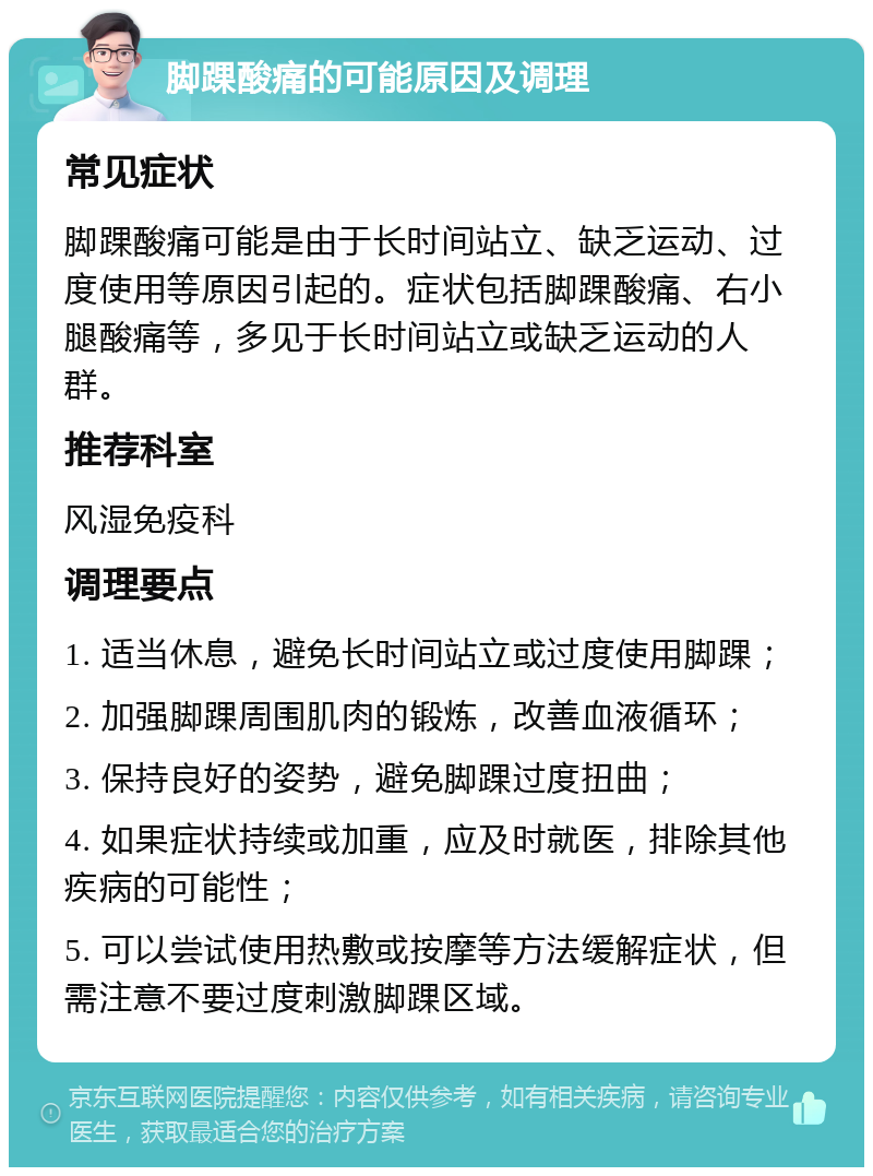 脚踝酸痛的可能原因及调理 常见症状 脚踝酸痛可能是由于长时间站立、缺乏运动、过度使用等原因引起的。症状包括脚踝酸痛、右小腿酸痛等，多见于长时间站立或缺乏运动的人群。 推荐科室 风湿免疫科 调理要点 1. 适当休息，避免长时间站立或过度使用脚踝； 2. 加强脚踝周围肌肉的锻炼，改善血液循环； 3. 保持良好的姿势，避免脚踝过度扭曲； 4. 如果症状持续或加重，应及时就医，排除其他疾病的可能性； 5. 可以尝试使用热敷或按摩等方法缓解症状，但需注意不要过度刺激脚踝区域。