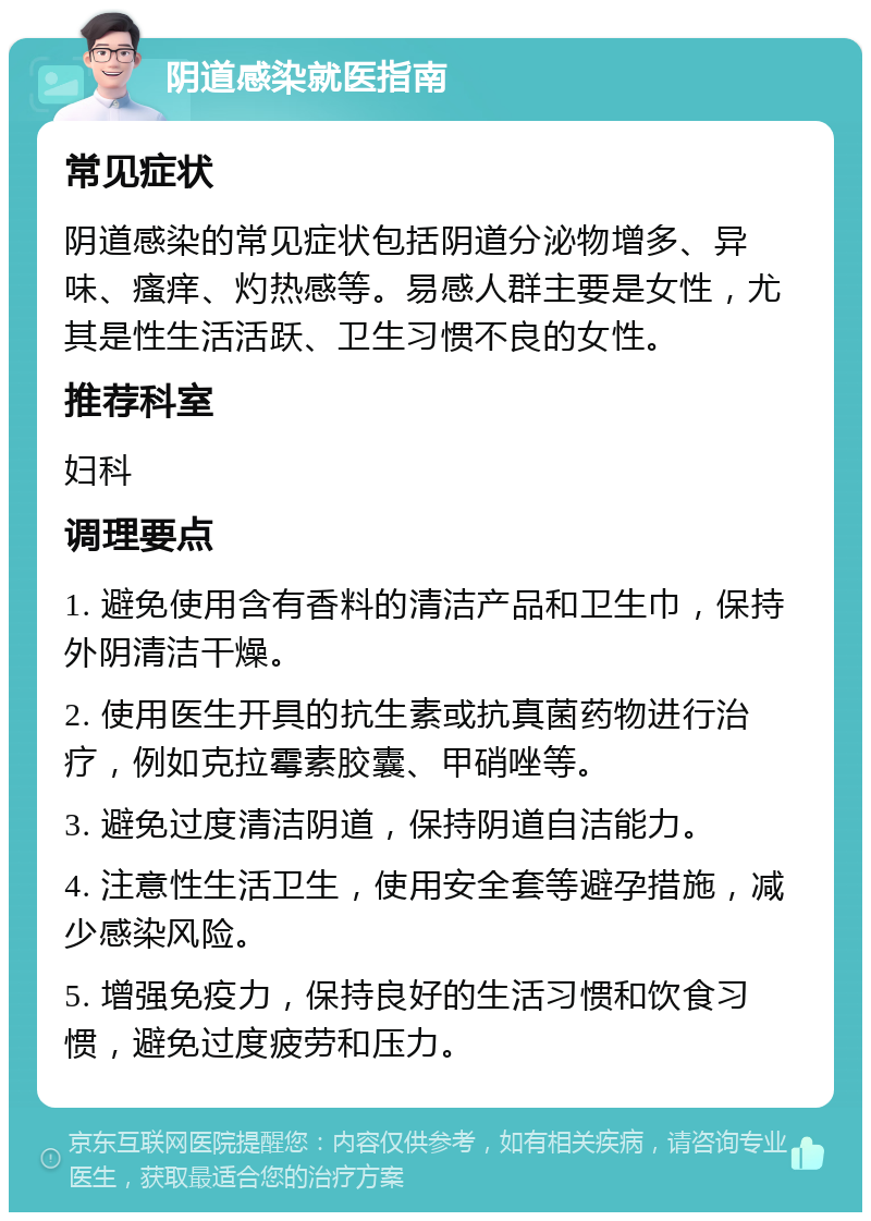 阴道感染就医指南 常见症状 阴道感染的常见症状包括阴道分泌物增多、异味、瘙痒、灼热感等。易感人群主要是女性，尤其是性生活活跃、卫生习惯不良的女性。 推荐科室 妇科 调理要点 1. 避免使用含有香料的清洁产品和卫生巾，保持外阴清洁干燥。 2. 使用医生开具的抗生素或抗真菌药物进行治疗，例如克拉霉素胶囊、甲硝唑等。 3. 避免过度清洁阴道，保持阴道自洁能力。 4. 注意性生活卫生，使用安全套等避孕措施，减少感染风险。 5. 增强免疫力，保持良好的生活习惯和饮食习惯，避免过度疲劳和压力。