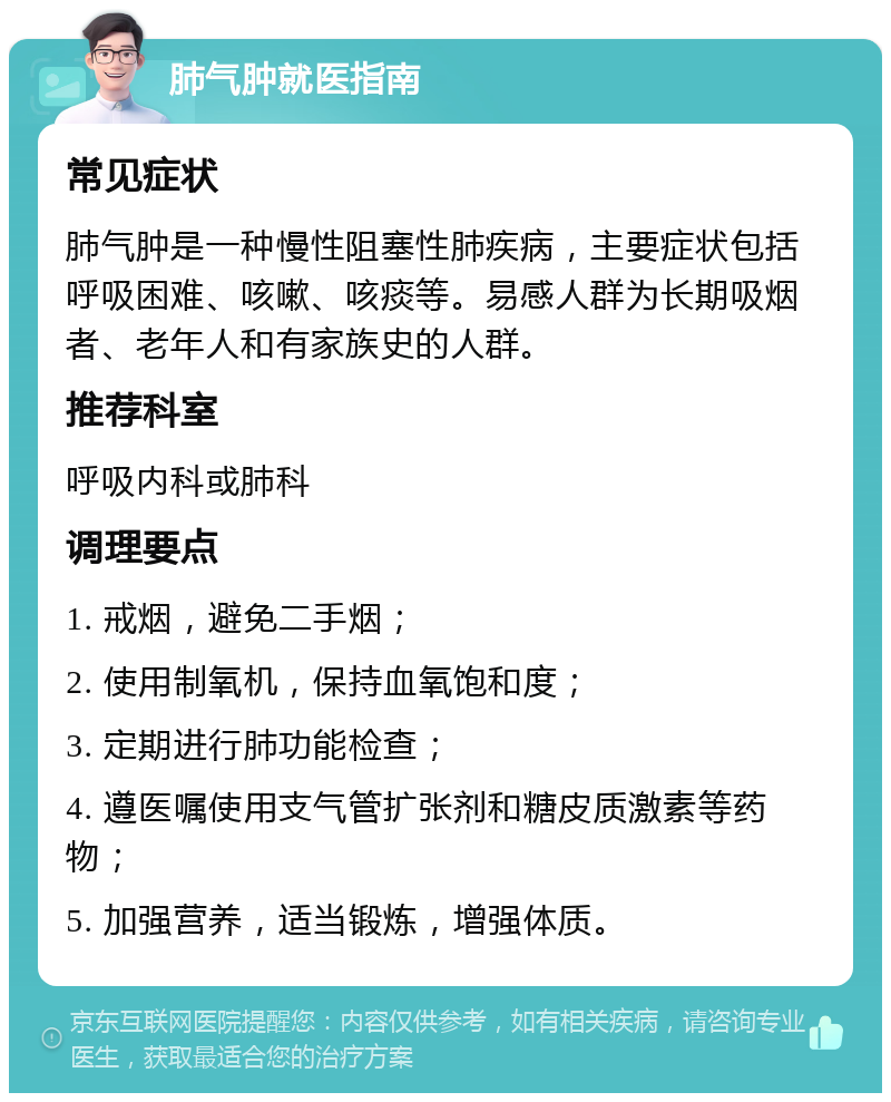 肺气肿就医指南 常见症状 肺气肿是一种慢性阻塞性肺疾病，主要症状包括呼吸困难、咳嗽、咳痰等。易感人群为长期吸烟者、老年人和有家族史的人群。 推荐科室 呼吸内科或肺科 调理要点 1. 戒烟，避免二手烟； 2. 使用制氧机，保持血氧饱和度； 3. 定期进行肺功能检查； 4. 遵医嘱使用支气管扩张剂和糖皮质激素等药物； 5. 加强营养，适当锻炼，增强体质。