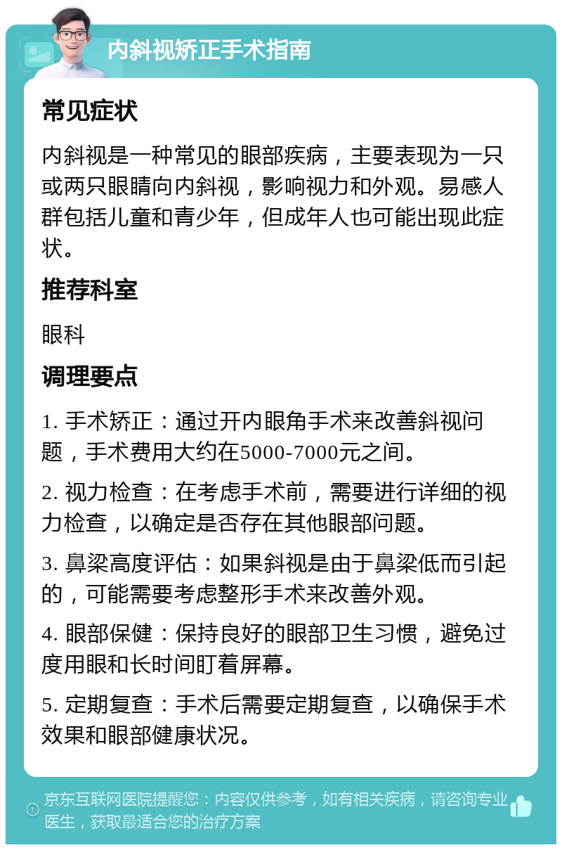 内斜视矫正手术指南 常见症状 内斜视是一种常见的眼部疾病，主要表现为一只或两只眼睛向内斜视，影响视力和外观。易感人群包括儿童和青少年，但成年人也可能出现此症状。 推荐科室 眼科 调理要点 1. 手术矫正：通过开内眼角手术来改善斜视问题，手术费用大约在5000-7000元之间。 2. 视力检查：在考虑手术前，需要进行详细的视力检查，以确定是否存在其他眼部问题。 3. 鼻梁高度评估：如果斜视是由于鼻梁低而引起的，可能需要考虑整形手术来改善外观。 4. 眼部保健：保持良好的眼部卫生习惯，避免过度用眼和长时间盯着屏幕。 5. 定期复查：手术后需要定期复查，以确保手术效果和眼部健康状况。