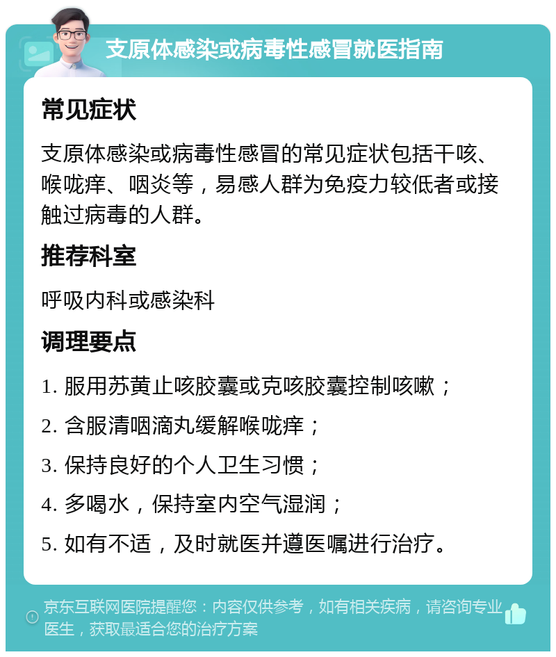 支原体感染或病毒性感冒就医指南 常见症状 支原体感染或病毒性感冒的常见症状包括干咳、喉咙痒、咽炎等，易感人群为免疫力较低者或接触过病毒的人群。 推荐科室 呼吸内科或感染科 调理要点 1. 服用苏黄止咳胶囊或克咳胶囊控制咳嗽； 2. 含服清咽滴丸缓解喉咙痒； 3. 保持良好的个人卫生习惯； 4. 多喝水，保持室内空气湿润； 5. 如有不适，及时就医并遵医嘱进行治疗。