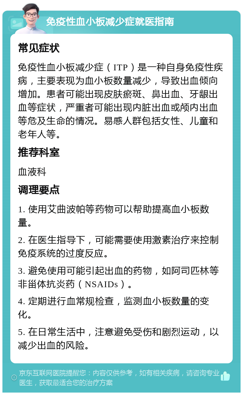 免疫性血小板减少症就医指南 常见症状 免疫性血小板减少症（ITP）是一种自身免疫性疾病，主要表现为血小板数量减少，导致出血倾向增加。患者可能出现皮肤瘀斑、鼻出血、牙龈出血等症状，严重者可能出现内脏出血或颅内出血等危及生命的情况。易感人群包括女性、儿童和老年人等。 推荐科室 血液科 调理要点 1. 使用艾曲波帕等药物可以帮助提高血小板数量。 2. 在医生指导下，可能需要使用激素治疗来控制免疫系统的过度反应。 3. 避免使用可能引起出血的药物，如阿司匹林等非甾体抗炎药（NSAIDs）。 4. 定期进行血常规检查，监测血小板数量的变化。 5. 在日常生活中，注意避免受伤和剧烈运动，以减少出血的风险。