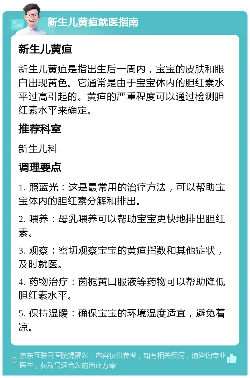 新生儿黄疸就医指南 新生儿黄疸 新生儿黄疸是指出生后一周内，宝宝的皮肤和眼白出现黄色。它通常是由于宝宝体内的胆红素水平过高引起的。黄疸的严重程度可以通过检测胆红素水平来确定。 推荐科室 新生儿科 调理要点 1. 照蓝光：这是最常用的治疗方法，可以帮助宝宝体内的胆红素分解和排出。 2. 喂养：母乳喂养可以帮助宝宝更快地排出胆红素。 3. 观察：密切观察宝宝的黄疸指数和其他症状，及时就医。 4. 药物治疗：茵栀黄口服液等药物可以帮助降低胆红素水平。 5. 保持温暖：确保宝宝的环境温度适宜，避免着凉。