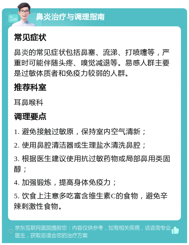 鼻炎治疗与调理指南 常见症状 鼻炎的常见症状包括鼻塞、流涕、打喷嚏等，严重时可能伴随头疼、嗅觉减退等。易感人群主要是过敏体质者和免疫力较弱的人群。 推荐科室 耳鼻喉科 调理要点 1. 避免接触过敏原，保持室内空气清新； 2. 使用鼻腔清洁器或生理盐水清洗鼻腔； 3. 根据医生建议使用抗过敏药物或局部鼻用类固醇； 4. 加强锻炼，提高身体免疫力； 5. 饮食上注意多吃富含维生素C的食物，避免辛辣刺激性食物。