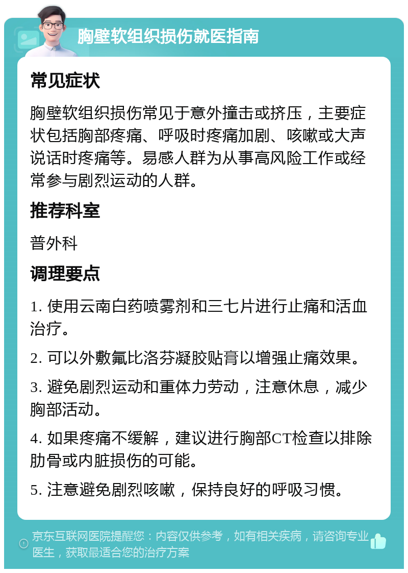 胸壁软组织损伤就医指南 常见症状 胸壁软组织损伤常见于意外撞击或挤压，主要症状包括胸部疼痛、呼吸时疼痛加剧、咳嗽或大声说话时疼痛等。易感人群为从事高风险工作或经常参与剧烈运动的人群。 推荐科室 普外科 调理要点 1. 使用云南白药喷雾剂和三七片进行止痛和活血治疗。 2. 可以外敷氟比洛芬凝胶贴膏以增强止痛效果。 3. 避免剧烈运动和重体力劳动，注意休息，减少胸部活动。 4. 如果疼痛不缓解，建议进行胸部CT检查以排除肋骨或内脏损伤的可能。 5. 注意避免剧烈咳嗽，保持良好的呼吸习惯。