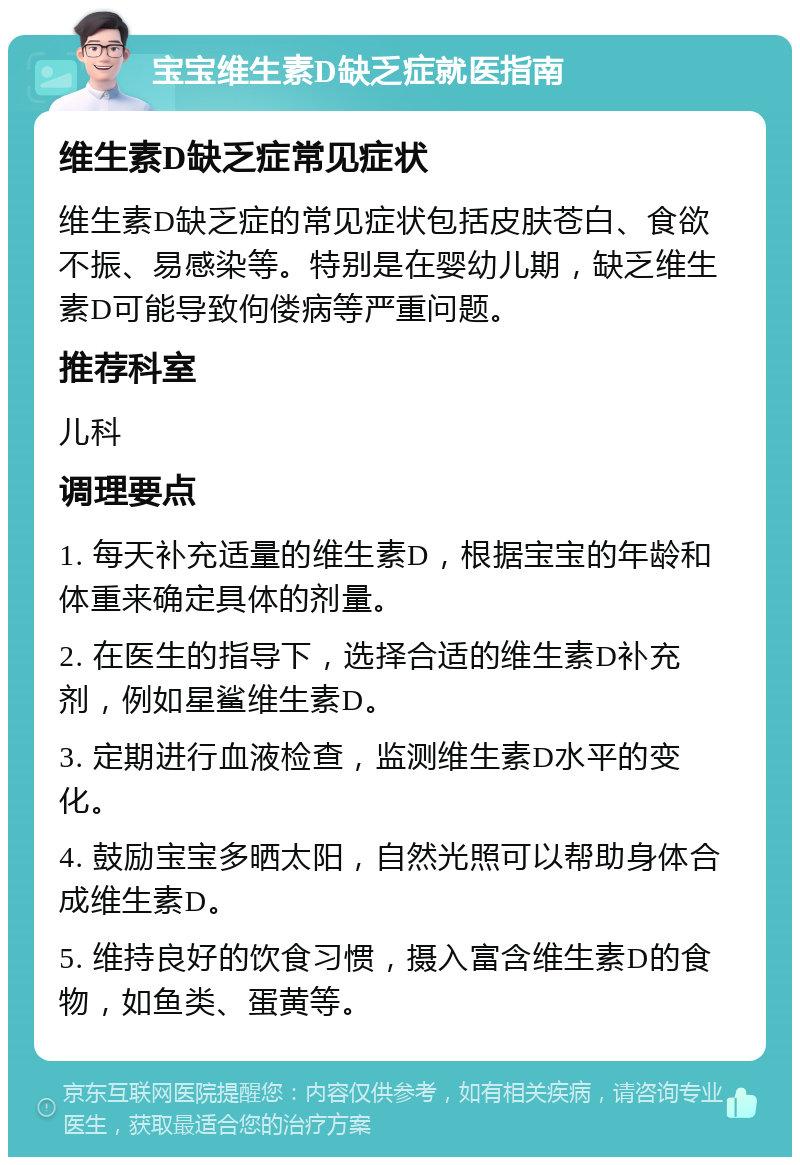 宝宝维生素D缺乏症就医指南 维生素D缺乏症常见症状 维生素D缺乏症的常见症状包括皮肤苍白、食欲不振、易感染等。特别是在婴幼儿期，缺乏维生素D可能导致佝偻病等严重问题。 推荐科室 儿科 调理要点 1. 每天补充适量的维生素D，根据宝宝的年龄和体重来确定具体的剂量。 2. 在医生的指导下，选择合适的维生素D补充剂，例如星鲨维生素D。 3. 定期进行血液检查，监测维生素D水平的变化。 4. 鼓励宝宝多晒太阳，自然光照可以帮助身体合成维生素D。 5. 维持良好的饮食习惯，摄入富含维生素D的食物，如鱼类、蛋黄等。