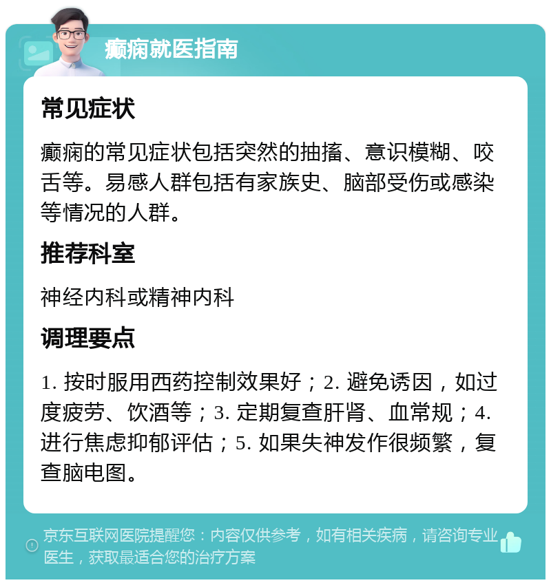 癫痫就医指南 常见症状 癫痫的常见症状包括突然的抽搐、意识模糊、咬舌等。易感人群包括有家族史、脑部受伤或感染等情况的人群。 推荐科室 神经内科或精神内科 调理要点 1. 按时服用西药控制效果好；2. 避免诱因，如过度疲劳、饮酒等；3. 定期复查肝肾、血常规；4. 进行焦虑抑郁评估；5. 如果失神发作很频繁，复查脑电图。