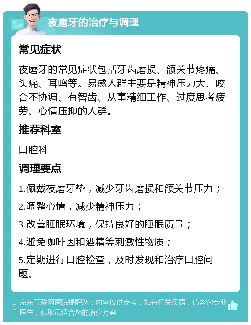 夜磨牙的治疗与调理 常见症状 夜磨牙的常见症状包括牙齿磨损、颌关节疼痛、头痛、耳鸣等。易感人群主要是精神压力大、咬合不协调、有智齿、从事精细工作、过度思考疲劳、心情压抑的人群。 推荐科室 口腔科 调理要点 1.佩戴夜磨牙垫，减少牙齿磨损和颌关节压力； 2.调整心情，减少精神压力； 3.改善睡眠环境，保持良好的睡眠质量； 4.避免咖啡因和酒精等刺激性物质； 5.定期进行口腔检查，及时发现和治疗口腔问题。