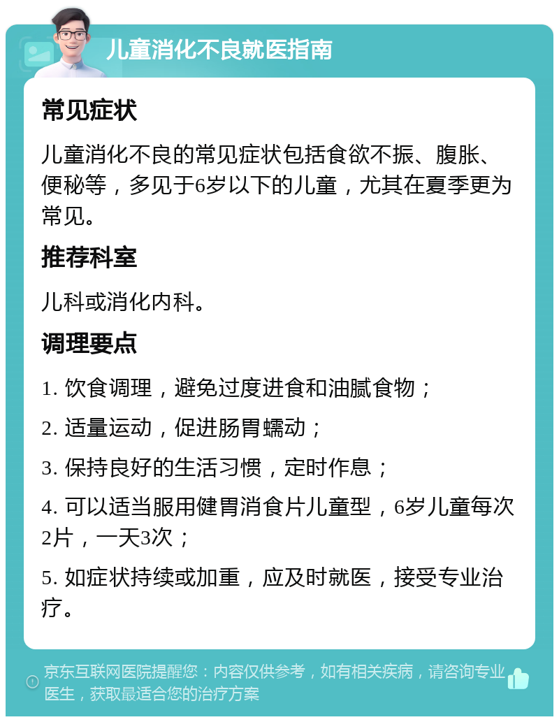 儿童消化不良就医指南 常见症状 儿童消化不良的常见症状包括食欲不振、腹胀、便秘等，多见于6岁以下的儿童，尤其在夏季更为常见。 推荐科室 儿科或消化内科。 调理要点 1. 饮食调理，避免过度进食和油腻食物； 2. 适量运动，促进肠胃蠕动； 3. 保持良好的生活习惯，定时作息； 4. 可以适当服用健胃消食片儿童型，6岁儿童每次2片，一天3次； 5. 如症状持续或加重，应及时就医，接受专业治疗。