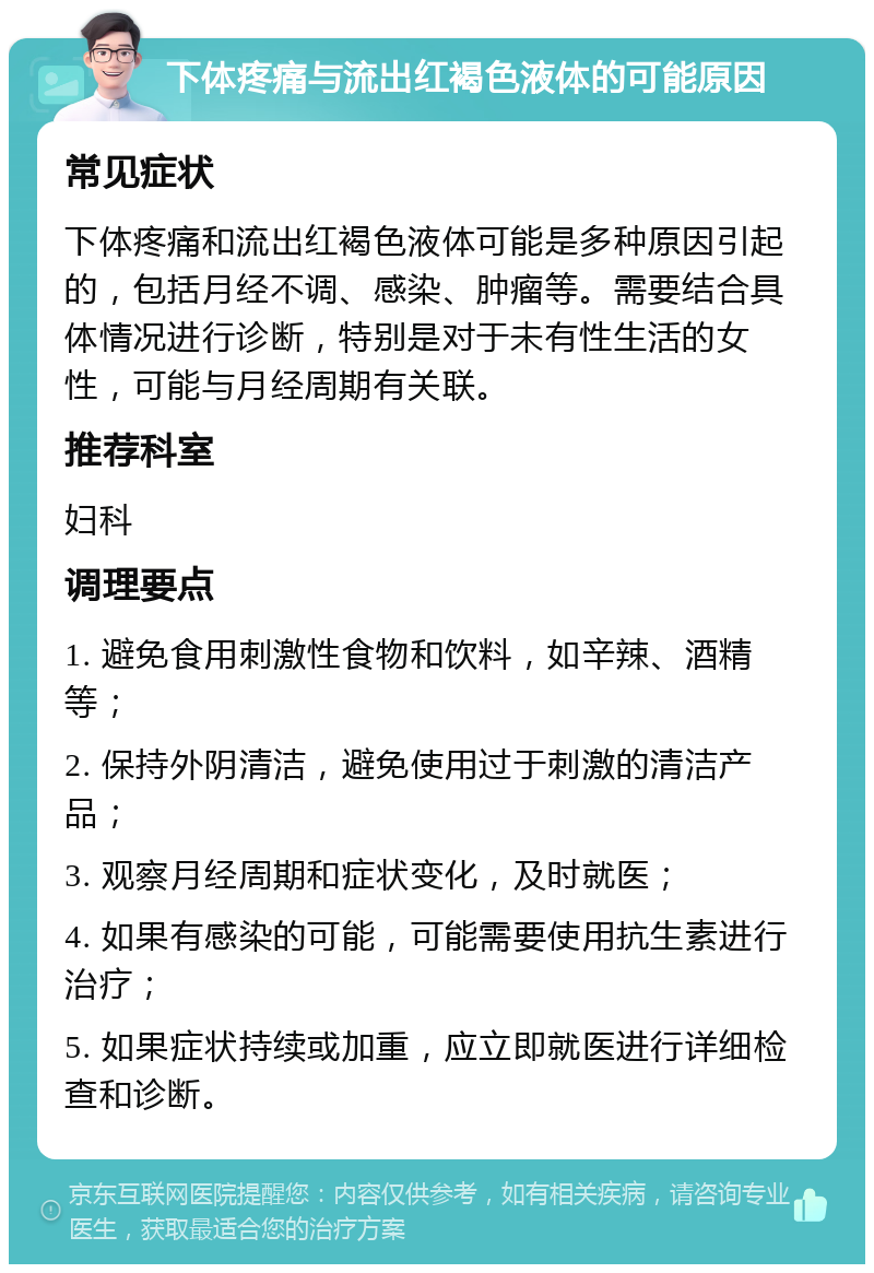 下体疼痛与流出红褐色液体的可能原因 常见症状 下体疼痛和流出红褐色液体可能是多种原因引起的，包括月经不调、感染、肿瘤等。需要结合具体情况进行诊断，特别是对于未有性生活的女性，可能与月经周期有关联。 推荐科室 妇科 调理要点 1. 避免食用刺激性食物和饮料，如辛辣、酒精等； 2. 保持外阴清洁，避免使用过于刺激的清洁产品； 3. 观察月经周期和症状变化，及时就医； 4. 如果有感染的可能，可能需要使用抗生素进行治疗； 5. 如果症状持续或加重，应立即就医进行详细检查和诊断。