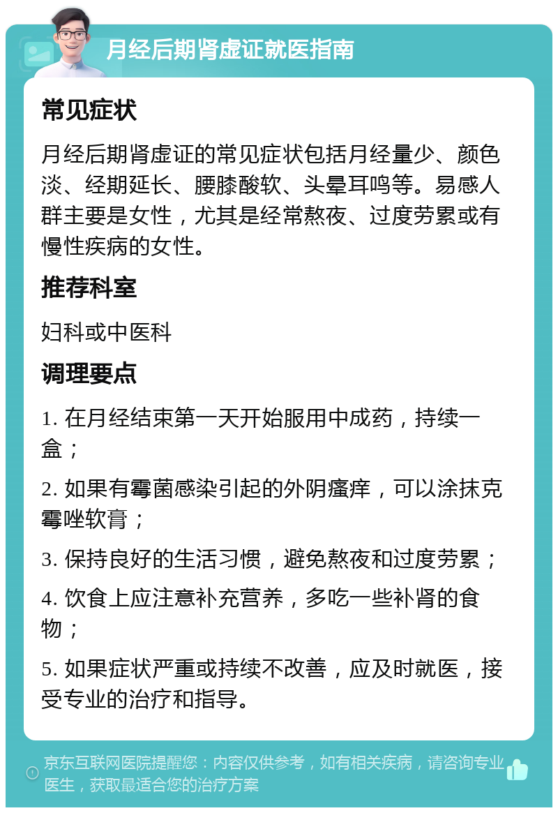 月经后期肾虚证就医指南 常见症状 月经后期肾虚证的常见症状包括月经量少、颜色淡、经期延长、腰膝酸软、头晕耳鸣等。易感人群主要是女性，尤其是经常熬夜、过度劳累或有慢性疾病的女性。 推荐科室 妇科或中医科 调理要点 1. 在月经结束第一天开始服用中成药，持续一盒； 2. 如果有霉菌感染引起的外阴瘙痒，可以涂抹克霉唑软膏； 3. 保持良好的生活习惯，避免熬夜和过度劳累； 4. 饮食上应注意补充营养，多吃一些补肾的食物； 5. 如果症状严重或持续不改善，应及时就医，接受专业的治疗和指导。