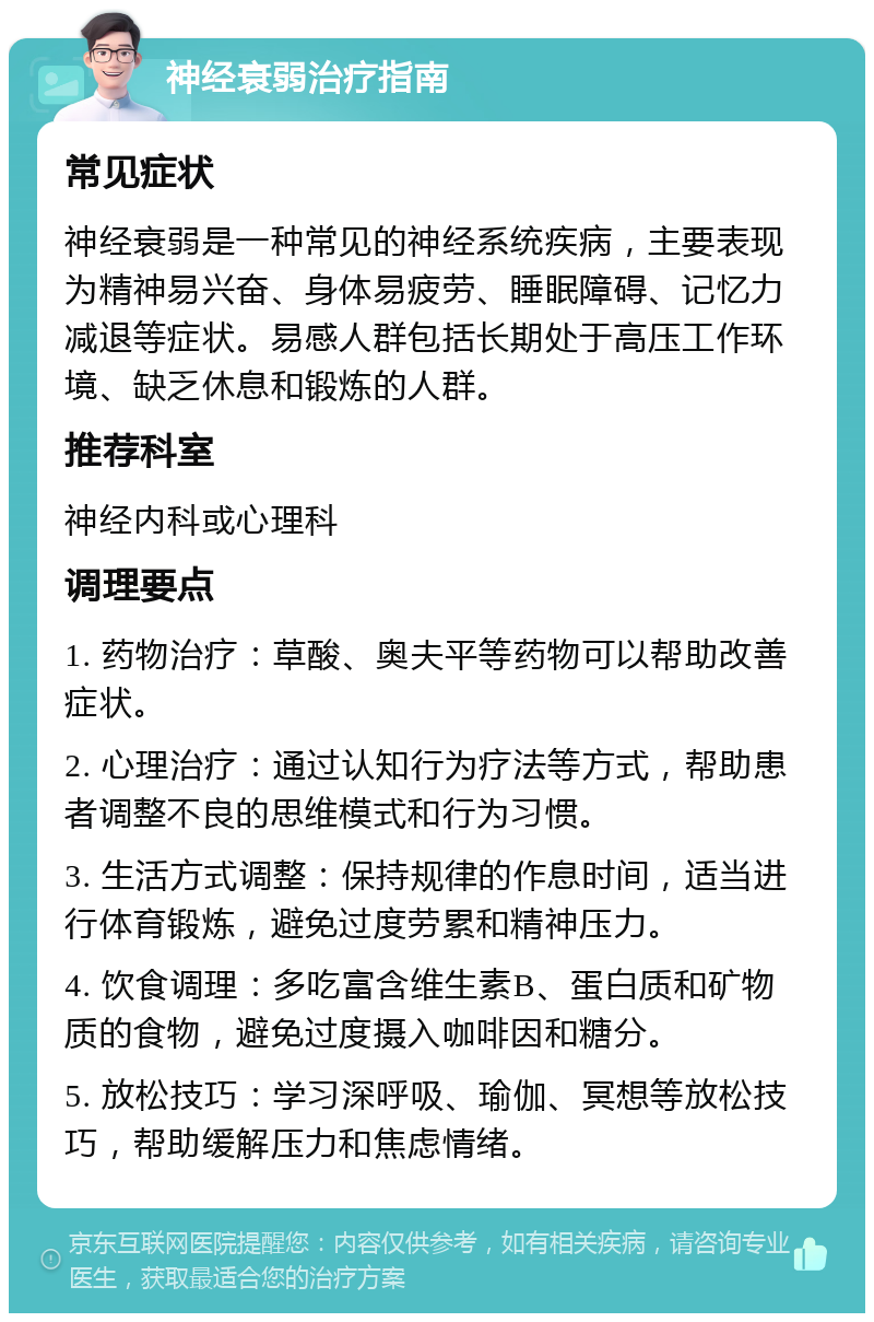 神经衰弱治疗指南 常见症状 神经衰弱是一种常见的神经系统疾病，主要表现为精神易兴奋、身体易疲劳、睡眠障碍、记忆力减退等症状。易感人群包括长期处于高压工作环境、缺乏休息和锻炼的人群。 推荐科室 神经内科或心理科 调理要点 1. 药物治疗：草酸、奥夫平等药物可以帮助改善症状。 2. 心理治疗：通过认知行为疗法等方式，帮助患者调整不良的思维模式和行为习惯。 3. 生活方式调整：保持规律的作息时间，适当进行体育锻炼，避免过度劳累和精神压力。 4. 饮食调理：多吃富含维生素B、蛋白质和矿物质的食物，避免过度摄入咖啡因和糖分。 5. 放松技巧：学习深呼吸、瑜伽、冥想等放松技巧，帮助缓解压力和焦虑情绪。