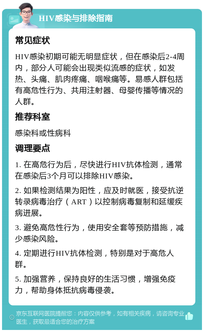 HIV感染与排除指南 常见症状 HIV感染初期可能无明显症状，但在感染后2-4周内，部分人可能会出现类似流感的症状，如发热、头痛、肌肉疼痛、咽喉痛等。易感人群包括有高危性行为、共用注射器、母婴传播等情况的人群。 推荐科室 感染科或性病科 调理要点 1. 在高危行为后，尽快进行HIV抗体检测，通常在感染后3个月可以排除HIV感染。 2. 如果检测结果为阳性，应及时就医，接受抗逆转录病毒治疗（ART）以控制病毒复制和延缓疾病进展。 3. 避免高危性行为，使用安全套等预防措施，减少感染风险。 4. 定期进行HIV抗体检测，特别是对于高危人群。 5. 加强营养，保持良好的生活习惯，增强免疫力，帮助身体抵抗病毒侵袭。