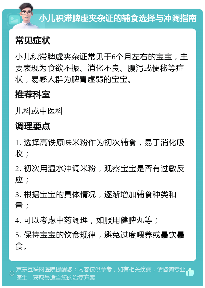 小儿积滞脾虚夹杂证的辅食选择与冲调指南 常见症状 小儿积滞脾虚夹杂证常见于6个月左右的宝宝，主要表现为食欲不振、消化不良、腹泻或便秘等症状，易感人群为脾胃虚弱的宝宝。 推荐科室 儿科或中医科 调理要点 1. 选择高铁原味米粉作为初次辅食，易于消化吸收； 2. 初次用温水冲调米粉，观察宝宝是否有过敏反应； 3. 根据宝宝的具体情况，逐渐增加辅食种类和量； 4. 可以考虑中药调理，如服用健脾丸等； 5. 保持宝宝的饮食规律，避免过度喂养或暴饮暴食。