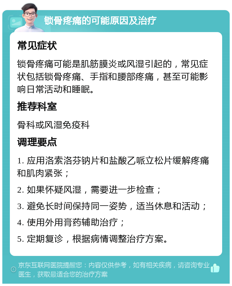 锁骨疼痛的可能原因及治疗 常见症状 锁骨疼痛可能是肌筋膜炎或风湿引起的，常见症状包括锁骨疼痛、手指和腰部疼痛，甚至可能影响日常活动和睡眠。 推荐科室 骨科或风湿免疫科 调理要点 1. 应用洛索洛芬钠片和盐酸乙哌立松片缓解疼痛和肌肉紧张； 2. 如果怀疑风湿，需要进一步检查； 3. 避免长时间保持同一姿势，适当休息和活动； 4. 使用外用膏药辅助治疗； 5. 定期复诊，根据病情调整治疗方案。