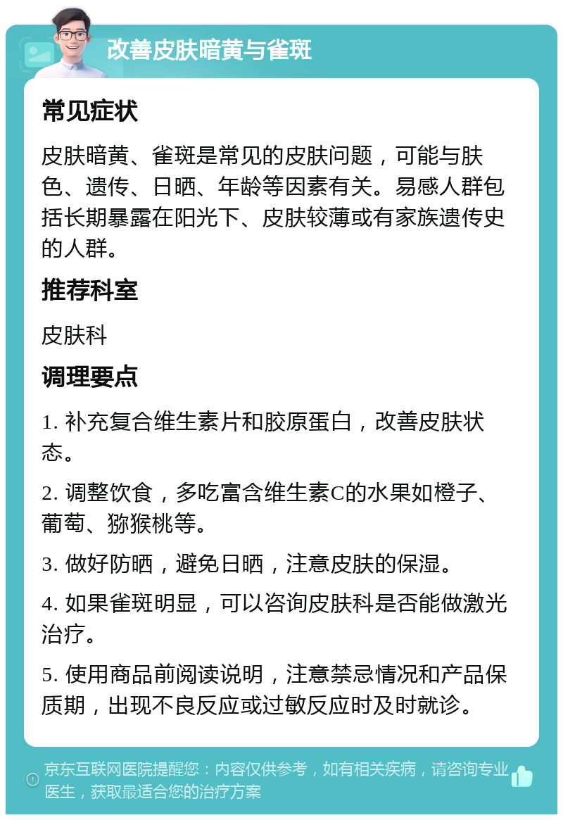 改善皮肤暗黄与雀斑 常见症状 皮肤暗黄、雀斑是常见的皮肤问题，可能与肤色、遗传、日晒、年龄等因素有关。易感人群包括长期暴露在阳光下、皮肤较薄或有家族遗传史的人群。 推荐科室 皮肤科 调理要点 1. 补充复合维生素片和胶原蛋白，改善皮肤状态。 2. 调整饮食，多吃富含维生素C的水果如橙子、葡萄、猕猴桃等。 3. 做好防晒，避免日晒，注意皮肤的保湿。 4. 如果雀斑明显，可以咨询皮肤科是否能做激光治疗。 5. 使用商品前阅读说明，注意禁忌情况和产品保质期，出现不良反应或过敏反应时及时就诊。