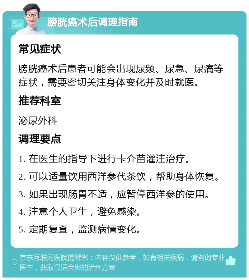 膀胱癌术后调理指南 常见症状 膀胱癌术后患者可能会出现尿频、尿急、尿痛等症状，需要密切关注身体变化并及时就医。 推荐科室 泌尿外科 调理要点 1. 在医生的指导下进行卡介苗灌注治疗。 2. 可以适量饮用西洋参代茶饮，帮助身体恢复。 3. 如果出现肠胃不适，应暂停西洋参的使用。 4. 注意个人卫生，避免感染。 5. 定期复查，监测病情变化。