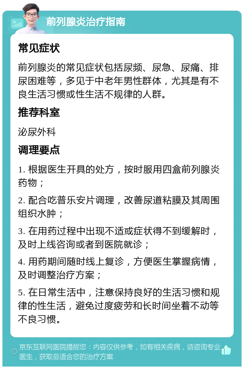 前列腺炎治疗指南 常见症状 前列腺炎的常见症状包括尿频、尿急、尿痛、排尿困难等，多见于中老年男性群体，尤其是有不良生活习惯或性生活不规律的人群。 推荐科室 泌尿外科 调理要点 1. 根据医生开具的处方，按时服用四盒前列腺炎药物； 2. 配合吃普乐安片调理，改善尿道粘膜及其周围组织水肿； 3. 在用药过程中出现不适或症状得不到缓解时，及时上线咨询或者到医院就诊； 4. 用药期间随时线上复诊，方便医生掌握病情，及时调整治疗方案； 5. 在日常生活中，注意保持良好的生活习惯和规律的性生活，避免过度疲劳和长时间坐着不动等不良习惯。