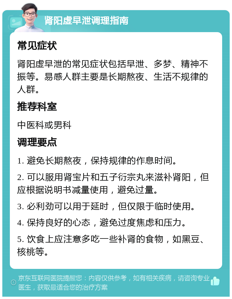 肾阳虚早泄调理指南 常见症状 肾阳虚早泄的常见症状包括早泄、多梦、精神不振等。易感人群主要是长期熬夜、生活不规律的人群。 推荐科室 中医科或男科 调理要点 1. 避免长期熬夜，保持规律的作息时间。 2. 可以服用肾宝片和五子衍宗丸来滋补肾阳，但应根据说明书减量使用，避免过量。 3. 必利劲可以用于延时，但仅限于临时使用。 4. 保持良好的心态，避免过度焦虑和压力。 5. 饮食上应注意多吃一些补肾的食物，如黑豆、核桃等。