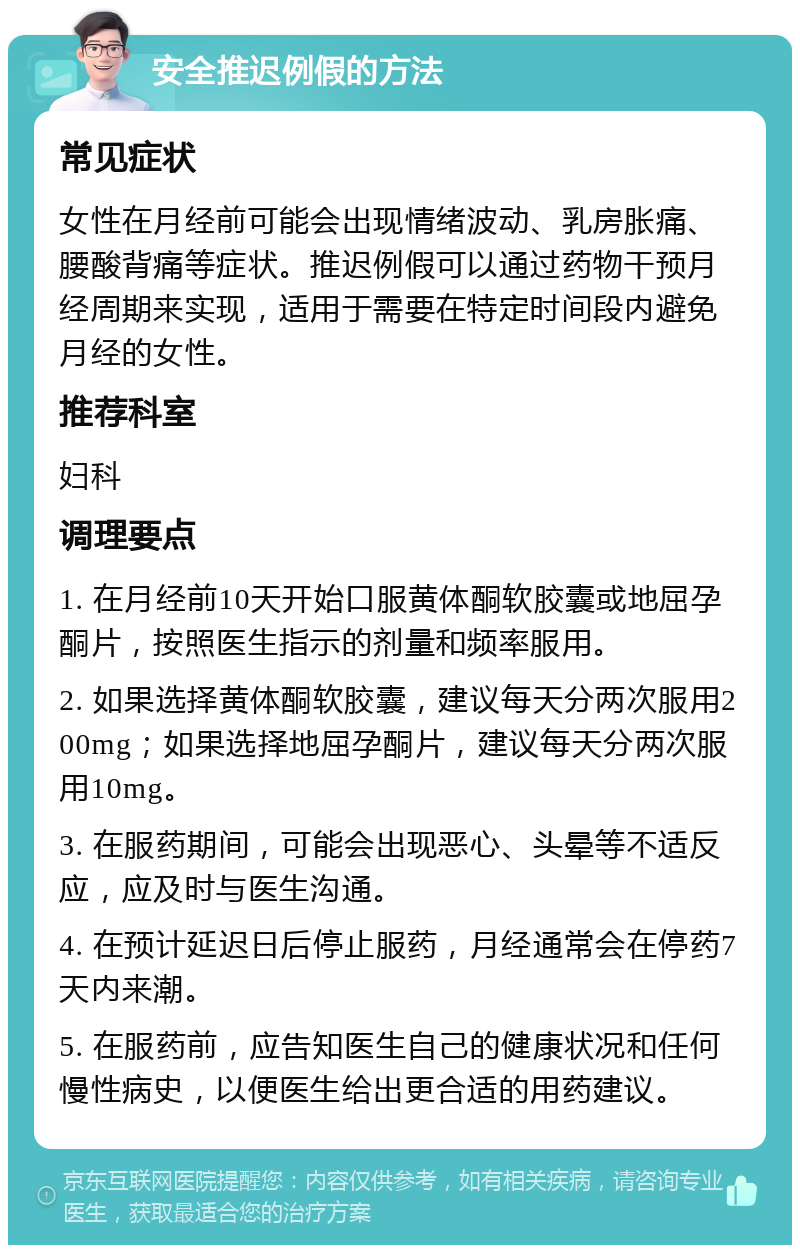 安全推迟例假的方法 常见症状 女性在月经前可能会出现情绪波动、乳房胀痛、腰酸背痛等症状。推迟例假可以通过药物干预月经周期来实现，适用于需要在特定时间段内避免月经的女性。 推荐科室 妇科 调理要点 1. 在月经前10天开始口服黄体酮软胶囊或地屈孕酮片，按照医生指示的剂量和频率服用。 2. 如果选择黄体酮软胶囊，建议每天分两次服用200mg；如果选择地屈孕酮片，建议每天分两次服用10mg。 3. 在服药期间，可能会出现恶心、头晕等不适反应，应及时与医生沟通。 4. 在预计延迟日后停止服药，月经通常会在停药7天内来潮。 5. 在服药前，应告知医生自己的健康状况和任何慢性病史，以便医生给出更合适的用药建议。