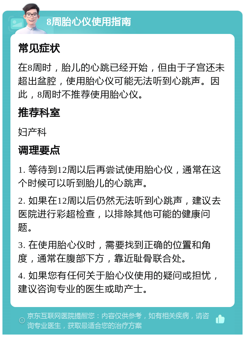 8周胎心仪使用指南 常见症状 在8周时，胎儿的心跳已经开始，但由于子宫还未超出盆腔，使用胎心仪可能无法听到心跳声。因此，8周时不推荐使用胎心仪。 推荐科室 妇产科 调理要点 1. 等待到12周以后再尝试使用胎心仪，通常在这个时候可以听到胎儿的心跳声。 2. 如果在12周以后仍然无法听到心跳声，建议去医院进行彩超检查，以排除其他可能的健康问题。 3. 在使用胎心仪时，需要找到正确的位置和角度，通常在腹部下方，靠近耻骨联合处。 4. 如果您有任何关于胎心仪使用的疑问或担忧，建议咨询专业的医生或助产士。