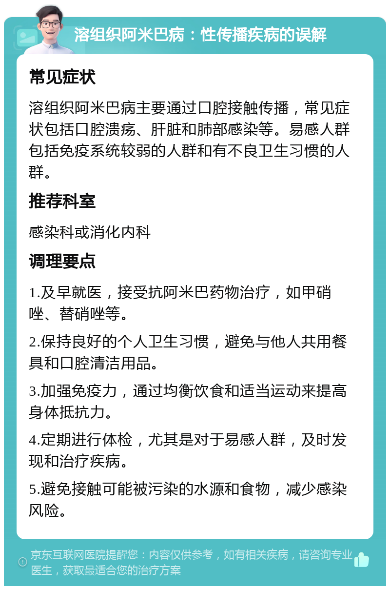 溶组织阿米巴病：性传播疾病的误解 常见症状 溶组织阿米巴病主要通过口腔接触传播，常见症状包括口腔溃疡、肝脏和肺部感染等。易感人群包括免疫系统较弱的人群和有不良卫生习惯的人群。 推荐科室 感染科或消化内科 调理要点 1.及早就医，接受抗阿米巴药物治疗，如甲硝唑、替硝唑等。 2.保持良好的个人卫生习惯，避免与他人共用餐具和口腔清洁用品。 3.加强免疫力，通过均衡饮食和适当运动来提高身体抵抗力。 4.定期进行体检，尤其是对于易感人群，及时发现和治疗疾病。 5.避免接触可能被污染的水源和食物，减少感染风险。