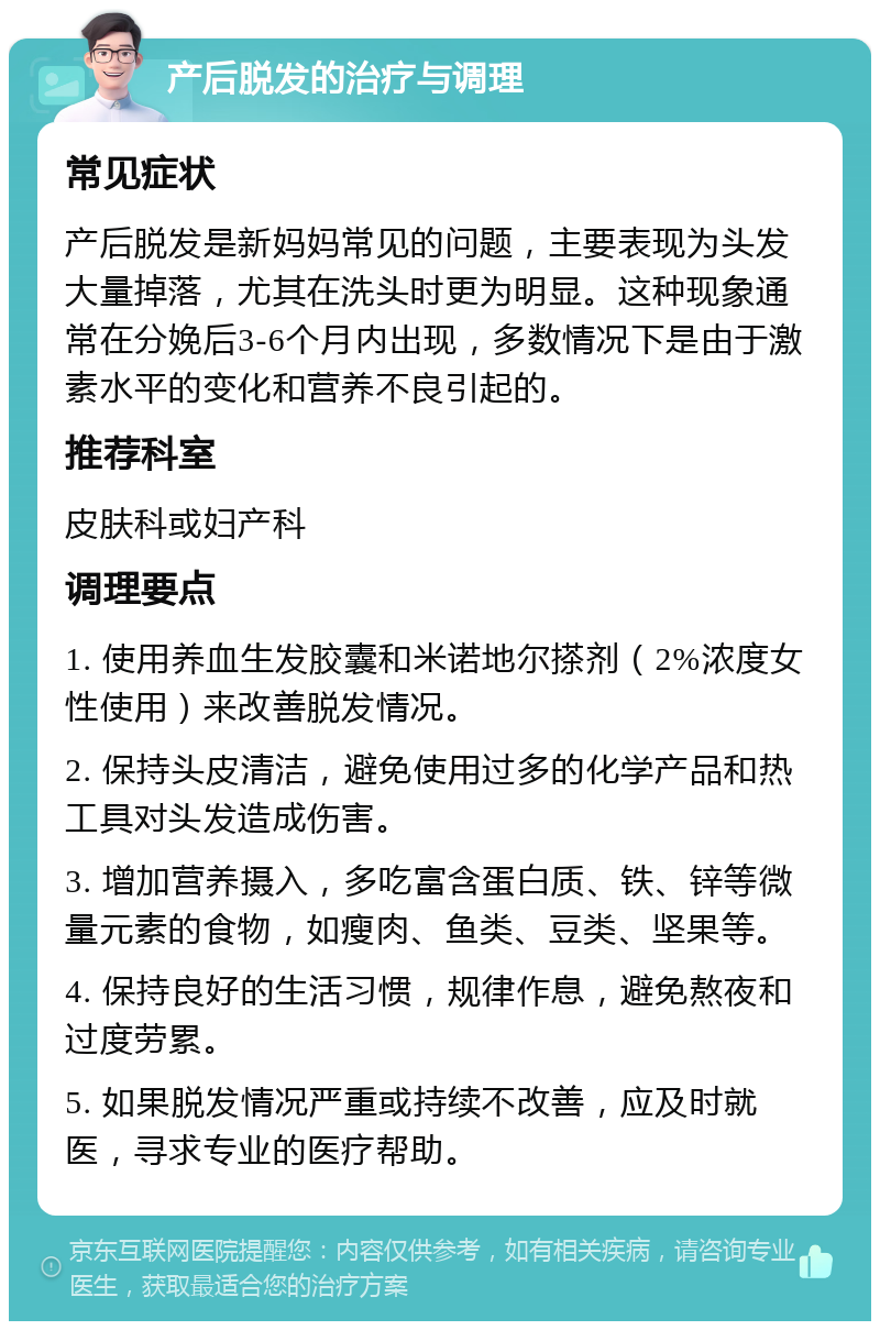 产后脱发的治疗与调理 常见症状 产后脱发是新妈妈常见的问题，主要表现为头发大量掉落，尤其在洗头时更为明显。这种现象通常在分娩后3-6个月内出现，多数情况下是由于激素水平的变化和营养不良引起的。 推荐科室 皮肤科或妇产科 调理要点 1. 使用养血生发胶囊和米诺地尔搽剂（2%浓度女性使用）来改善脱发情况。 2. 保持头皮清洁，避免使用过多的化学产品和热工具对头发造成伤害。 3. 增加营养摄入，多吃富含蛋白质、铁、锌等微量元素的食物，如瘦肉、鱼类、豆类、坚果等。 4. 保持良好的生活习惯，规律作息，避免熬夜和过度劳累。 5. 如果脱发情况严重或持续不改善，应及时就医，寻求专业的医疗帮助。