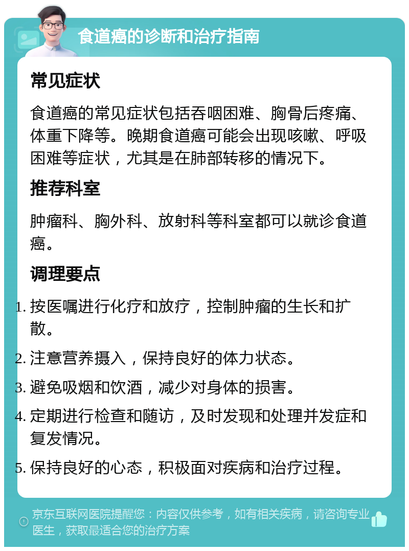 食道癌的诊断和治疗指南 常见症状 食道癌的常见症状包括吞咽困难、胸骨后疼痛、体重下降等。晚期食道癌可能会出现咳嗽、呼吸困难等症状，尤其是在肺部转移的情况下。 推荐科室 肿瘤科、胸外科、放射科等科室都可以就诊食道癌。 调理要点 按医嘱进行化疗和放疗，控制肿瘤的生长和扩散。 注意营养摄入，保持良好的体力状态。 避免吸烟和饮酒，减少对身体的损害。 定期进行检查和随访，及时发现和处理并发症和复发情况。 保持良好的心态，积极面对疾病和治疗过程。