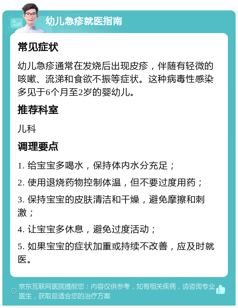 幼儿急疹就医指南 常见症状 幼儿急疹通常在发烧后出现皮疹，伴随有轻微的咳嗽、流涕和食欲不振等症状。这种病毒性感染多见于6个月至2岁的婴幼儿。 推荐科室 儿科 调理要点 1. 给宝宝多喝水，保持体内水分充足； 2. 使用退烧药物控制体温，但不要过度用药； 3. 保持宝宝的皮肤清洁和干燥，避免摩擦和刺激； 4. 让宝宝多休息，避免过度活动； 5. 如果宝宝的症状加重或持续不改善，应及时就医。