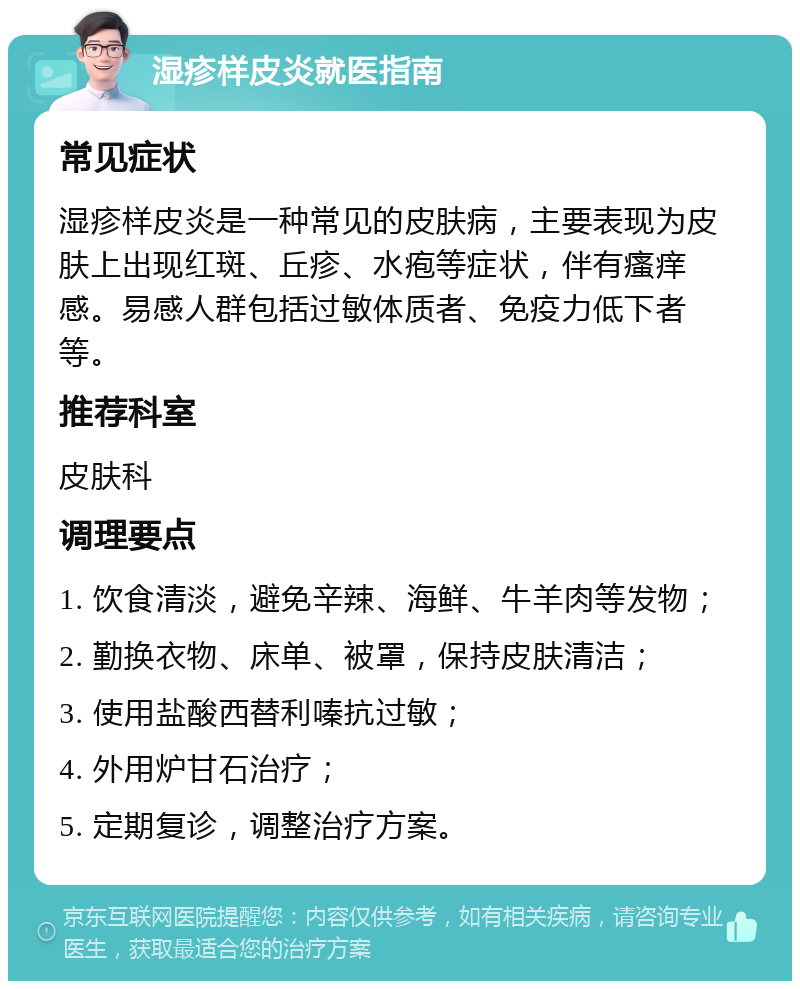 湿疹样皮炎就医指南 常见症状 湿疹样皮炎是一种常见的皮肤病，主要表现为皮肤上出现红斑、丘疹、水疱等症状，伴有瘙痒感。易感人群包括过敏体质者、免疫力低下者等。 推荐科室 皮肤科 调理要点 1. 饮食清淡，避免辛辣、海鲜、牛羊肉等发物； 2. 勤换衣物、床单、被罩，保持皮肤清洁； 3. 使用盐酸西替利嗪抗过敏； 4. 外用炉甘石治疗； 5. 定期复诊，调整治疗方案。