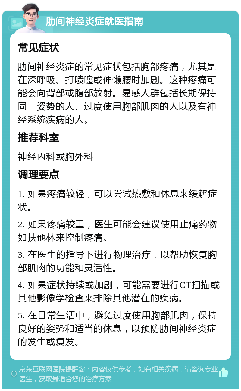 肋间神经炎症就医指南 常见症状 肋间神经炎症的常见症状包括胸部疼痛，尤其是在深呼吸、打喷嚏或伸懒腰时加剧。这种疼痛可能会向背部或腹部放射。易感人群包括长期保持同一姿势的人、过度使用胸部肌肉的人以及有神经系统疾病的人。 推荐科室 神经内科或胸外科 调理要点 1. 如果疼痛较轻，可以尝试热敷和休息来缓解症状。 2. 如果疼痛较重，医生可能会建议使用止痛药物如扶他林来控制疼痛。 3. 在医生的指导下进行物理治疗，以帮助恢复胸部肌肉的功能和灵活性。 4. 如果症状持续或加剧，可能需要进行CT扫描或其他影像学检查来排除其他潜在的疾病。 5. 在日常生活中，避免过度使用胸部肌肉，保持良好的姿势和适当的休息，以预防肋间神经炎症的发生或复发。