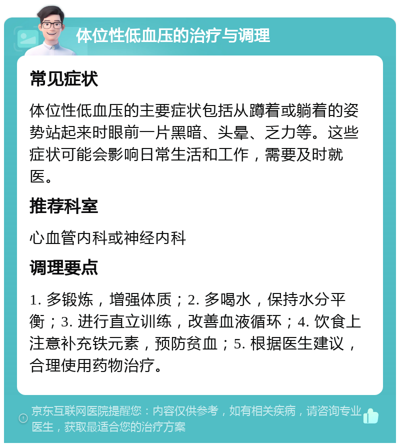 体位性低血压的治疗与调理 常见症状 体位性低血压的主要症状包括从蹲着或躺着的姿势站起来时眼前一片黑暗、头晕、乏力等。这些症状可能会影响日常生活和工作，需要及时就医。 推荐科室 心血管内科或神经内科 调理要点 1. 多锻炼，增强体质；2. 多喝水，保持水分平衡；3. 进行直立训练，改善血液循环；4. 饮食上注意补充铁元素，预防贫血；5. 根据医生建议，合理使用药物治疗。