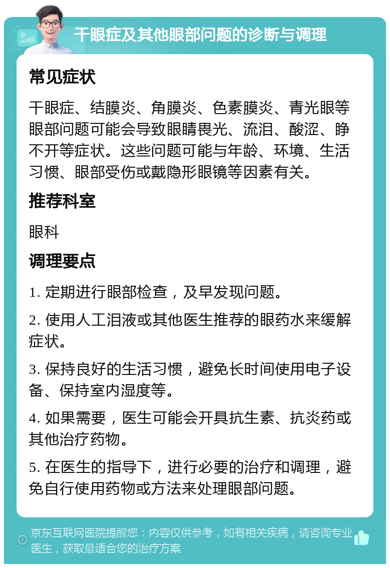 干眼症及其他眼部问题的诊断与调理 常见症状 干眼症、结膜炎、角膜炎、色素膜炎、青光眼等眼部问题可能会导致眼睛畏光、流泪、酸涩、睁不开等症状。这些问题可能与年龄、环境、生活习惯、眼部受伤或戴隐形眼镜等因素有关。 推荐科室 眼科 调理要点 1. 定期进行眼部检查，及早发现问题。 2. 使用人工泪液或其他医生推荐的眼药水来缓解症状。 3. 保持良好的生活习惯，避免长时间使用电子设备、保持室内湿度等。 4. 如果需要，医生可能会开具抗生素、抗炎药或其他治疗药物。 5. 在医生的指导下，进行必要的治疗和调理，避免自行使用药物或方法来处理眼部问题。