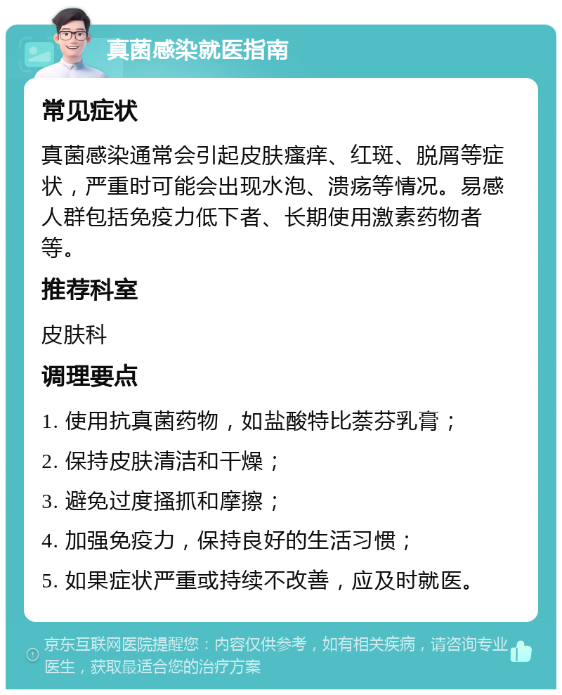 真菌感染就医指南 常见症状 真菌感染通常会引起皮肤瘙痒、红斑、脱屑等症状，严重时可能会出现水泡、溃疡等情况。易感人群包括免疫力低下者、长期使用激素药物者等。 推荐科室 皮肤科 调理要点 1. 使用抗真菌药物，如盐酸特比萘芬乳膏； 2. 保持皮肤清洁和干燥； 3. 避免过度搔抓和摩擦； 4. 加强免疫力，保持良好的生活习惯； 5. 如果症状严重或持续不改善，应及时就医。