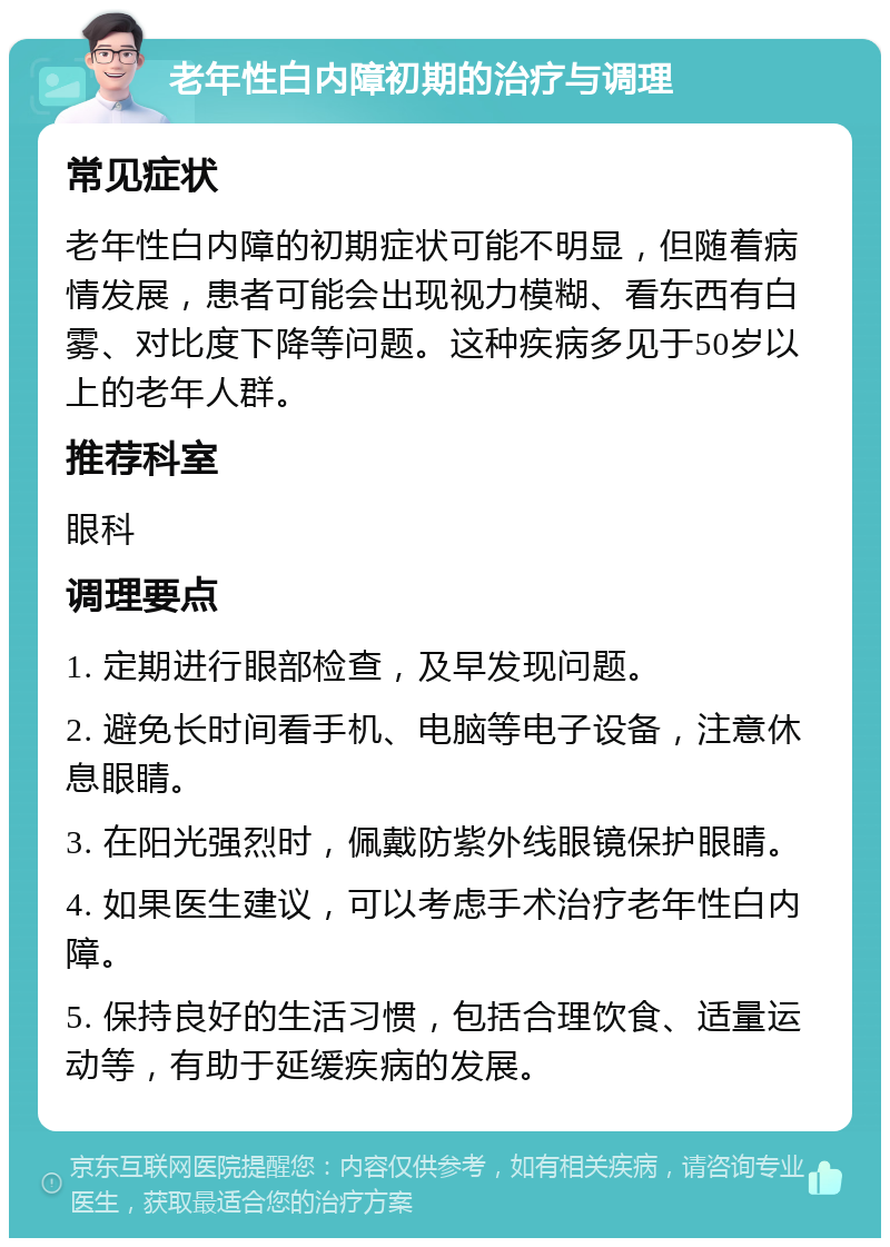 老年性白内障初期的治疗与调理 常见症状 老年性白内障的初期症状可能不明显，但随着病情发展，患者可能会出现视力模糊、看东西有白雾、对比度下降等问题。这种疾病多见于50岁以上的老年人群。 推荐科室 眼科 调理要点 1. 定期进行眼部检查，及早发现问题。 2. 避免长时间看手机、电脑等电子设备，注意休息眼睛。 3. 在阳光强烈时，佩戴防紫外线眼镜保护眼睛。 4. 如果医生建议，可以考虑手术治疗老年性白内障。 5. 保持良好的生活习惯，包括合理饮食、适量运动等，有助于延缓疾病的发展。