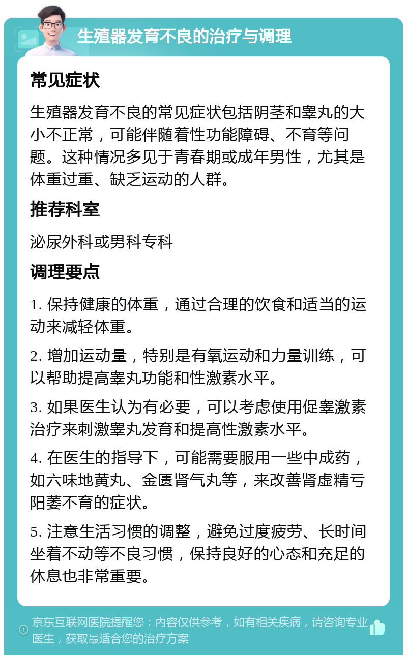 生殖器发育不良的治疗与调理 常见症状 生殖器发育不良的常见症状包括阴茎和睾丸的大小不正常，可能伴随着性功能障碍、不育等问题。这种情况多见于青春期或成年男性，尤其是体重过重、缺乏运动的人群。 推荐科室 泌尿外科或男科专科 调理要点 1. 保持健康的体重，通过合理的饮食和适当的运动来减轻体重。 2. 增加运动量，特别是有氧运动和力量训练，可以帮助提高睾丸功能和性激素水平。 3. 如果医生认为有必要，可以考虑使用促睾激素治疗来刺激睾丸发育和提高性激素水平。 4. 在医生的指导下，可能需要服用一些中成药，如六味地黄丸、金匮肾气丸等，来改善肾虚精亏阳萎不育的症状。 5. 注意生活习惯的调整，避免过度疲劳、长时间坐着不动等不良习惯，保持良好的心态和充足的休息也非常重要。