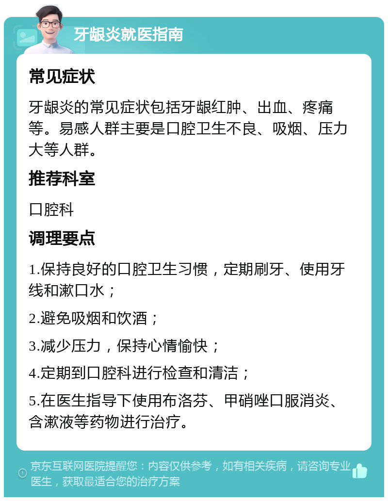 牙龈炎就医指南 常见症状 牙龈炎的常见症状包括牙龈红肿、出血、疼痛等。易感人群主要是口腔卫生不良、吸烟、压力大等人群。 推荐科室 口腔科 调理要点 1.保持良好的口腔卫生习惯，定期刷牙、使用牙线和漱口水； 2.避免吸烟和饮酒； 3.减少压力，保持心情愉快； 4.定期到口腔科进行检查和清洁； 5.在医生指导下使用布洛芬、甲硝唑口服消炎、含漱液等药物进行治疗。