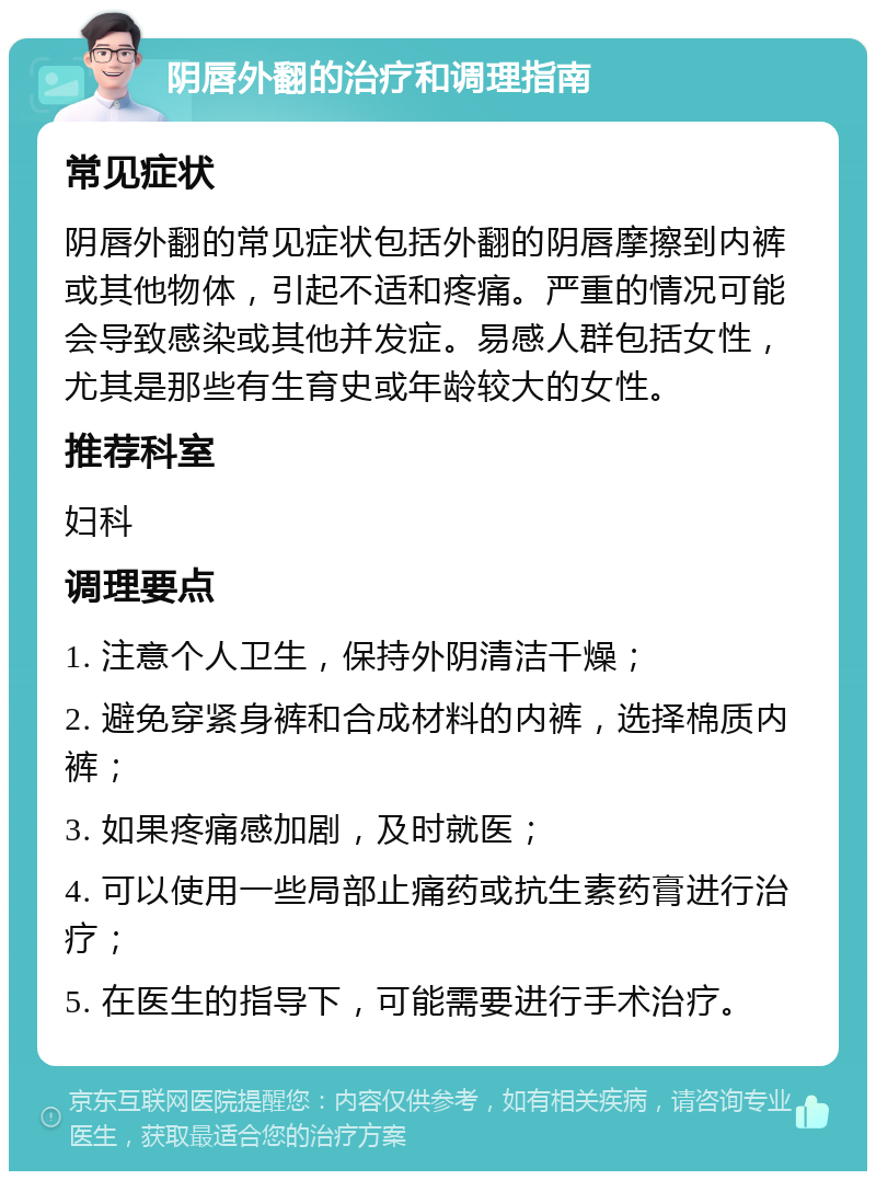 阴唇外翻的治疗和调理指南 常见症状 阴唇外翻的常见症状包括外翻的阴唇摩擦到内裤或其他物体，引起不适和疼痛。严重的情况可能会导致感染或其他并发症。易感人群包括女性，尤其是那些有生育史或年龄较大的女性。 推荐科室 妇科 调理要点 1. 注意个人卫生，保持外阴清洁干燥； 2. 避免穿紧身裤和合成材料的内裤，选择棉质内裤； 3. 如果疼痛感加剧，及时就医； 4. 可以使用一些局部止痛药或抗生素药膏进行治疗； 5. 在医生的指导下，可能需要进行手术治疗。