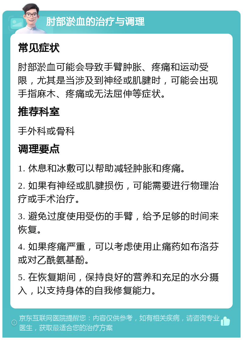 肘部淤血的治疗与调理 常见症状 肘部淤血可能会导致手臂肿胀、疼痛和运动受限，尤其是当涉及到神经或肌腱时，可能会出现手指麻木、疼痛或无法屈伸等症状。 推荐科室 手外科或骨科 调理要点 1. 休息和冰敷可以帮助减轻肿胀和疼痛。 2. 如果有神经或肌腱损伤，可能需要进行物理治疗或手术治疗。 3. 避免过度使用受伤的手臂，给予足够的时间来恢复。 4. 如果疼痛严重，可以考虑使用止痛药如布洛芬或对乙酰氨基酚。 5. 在恢复期间，保持良好的营养和充足的水分摄入，以支持身体的自我修复能力。