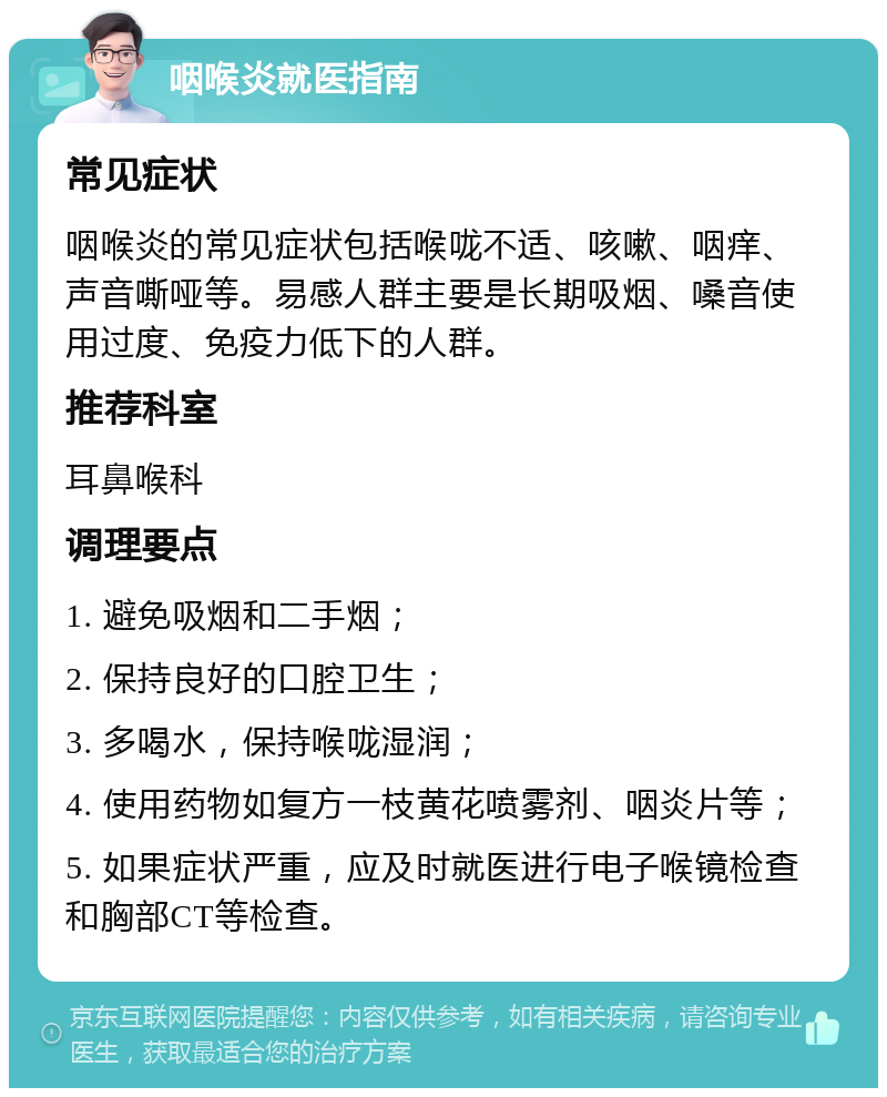 咽喉炎就医指南 常见症状 咽喉炎的常见症状包括喉咙不适、咳嗽、咽痒、声音嘶哑等。易感人群主要是长期吸烟、嗓音使用过度、免疫力低下的人群。 推荐科室 耳鼻喉科 调理要点 1. 避免吸烟和二手烟； 2. 保持良好的口腔卫生； 3. 多喝水，保持喉咙湿润； 4. 使用药物如复方一枝黄花喷雾剂、咽炎片等； 5. 如果症状严重，应及时就医进行电子喉镜检查和胸部CT等检查。