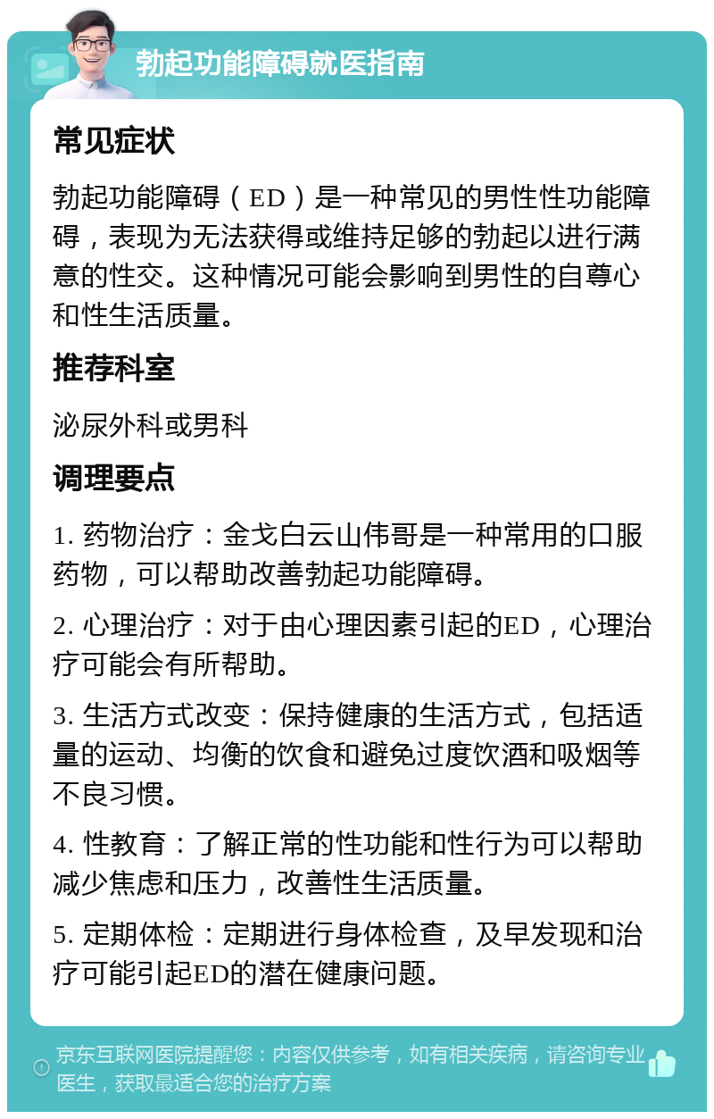 勃起功能障碍就医指南 常见症状 勃起功能障碍（ED）是一种常见的男性性功能障碍，表现为无法获得或维持足够的勃起以进行满意的性交。这种情况可能会影响到男性的自尊心和性生活质量。 推荐科室 泌尿外科或男科 调理要点 1. 药物治疗：金戈白云山伟哥是一种常用的口服药物，可以帮助改善勃起功能障碍。 2. 心理治疗：对于由心理因素引起的ED，心理治疗可能会有所帮助。 3. 生活方式改变：保持健康的生活方式，包括适量的运动、均衡的饮食和避免过度饮酒和吸烟等不良习惯。 4. 性教育：了解正常的性功能和性行为可以帮助减少焦虑和压力，改善性生活质量。 5. 定期体检：定期进行身体检查，及早发现和治疗可能引起ED的潜在健康问题。