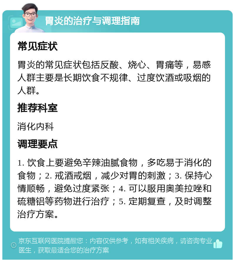 胃炎的治疗与调理指南 常见症状 胃炎的常见症状包括反酸、烧心、胃痛等，易感人群主要是长期饮食不规律、过度饮酒或吸烟的人群。 推荐科室 消化内科 调理要点 1. 饮食上要避免辛辣油腻食物，多吃易于消化的食物；2. 戒酒戒烟，减少对胃的刺激；3. 保持心情顺畅，避免过度紧张；4. 可以服用奥美拉唑和硫糖铝等药物进行治疗；5. 定期复查，及时调整治疗方案。