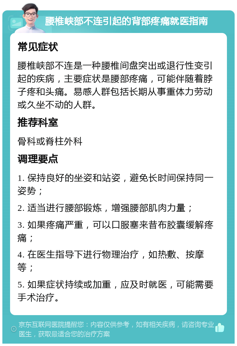 腰椎峡部不连引起的背部疼痛就医指南 常见症状 腰椎峡部不连是一种腰椎间盘突出或退行性变引起的疾病，主要症状是腰部疼痛，可能伴随着脖子疼和头痛。易感人群包括长期从事重体力劳动或久坐不动的人群。 推荐科室 骨科或脊柱外科 调理要点 1. 保持良好的坐姿和站姿，避免长时间保持同一姿势； 2. 适当进行腰部锻炼，增强腰部肌肉力量； 3. 如果疼痛严重，可以口服塞来昔布胶囊缓解疼痛； 4. 在医生指导下进行物理治疗，如热敷、按摩等； 5. 如果症状持续或加重，应及时就医，可能需要手术治疗。