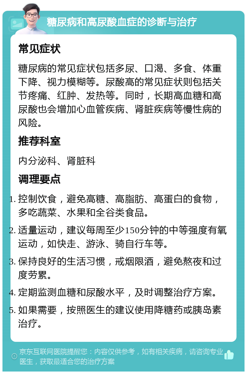 糖尿病和高尿酸血症的诊断与治疗 常见症状 糖尿病的常见症状包括多尿、口渴、多食、体重下降、视力模糊等。尿酸高的常见症状则包括关节疼痛、红肿、发热等。同时，长期高血糖和高尿酸也会增加心血管疾病、肾脏疾病等慢性病的风险。 推荐科室 内分泌科、肾脏科 调理要点 控制饮食，避免高糖、高脂肪、高蛋白的食物，多吃蔬菜、水果和全谷类食品。 适量运动，建议每周至少150分钟的中等强度有氧运动，如快走、游泳、骑自行车等。 保持良好的生活习惯，戒烟限酒，避免熬夜和过度劳累。 定期监测血糖和尿酸水平，及时调整治疗方案。 如果需要，按照医生的建议使用降糖药或胰岛素治疗。