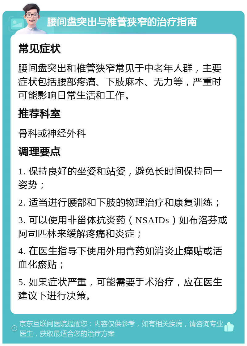 腰间盘突出与椎管狭窄的治疗指南 常见症状 腰间盘突出和椎管狭窄常见于中老年人群，主要症状包括腰部疼痛、下肢麻木、无力等，严重时可能影响日常生活和工作。 推荐科室 骨科或神经外科 调理要点 1. 保持良好的坐姿和站姿，避免长时间保持同一姿势； 2. 适当进行腰部和下肢的物理治疗和康复训练； 3. 可以使用非甾体抗炎药（NSAIDs）如布洛芬或阿司匹林来缓解疼痛和炎症； 4. 在医生指导下使用外用膏药如消炎止痛贴或活血化瘀贴； 5. 如果症状严重，可能需要手术治疗，应在医生建议下进行决策。