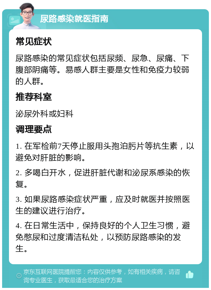 尿路感染就医指南 常见症状 尿路感染的常见症状包括尿频、尿急、尿痛、下腹部阴痛等。易感人群主要是女性和免疫力较弱的人群。 推荐科室 泌尿外科或妇科 调理要点 1. 在军检前7天停止服用头孢泊肟片等抗生素，以避免对肝脏的影响。 2. 多喝白开水，促进肝脏代谢和泌尿系感染的恢复。 3. 如果尿路感染症状严重，应及时就医并按照医生的建议进行治疗。 4. 在日常生活中，保持良好的个人卫生习惯，避免憋尿和过度清洁私处，以预防尿路感染的发生。