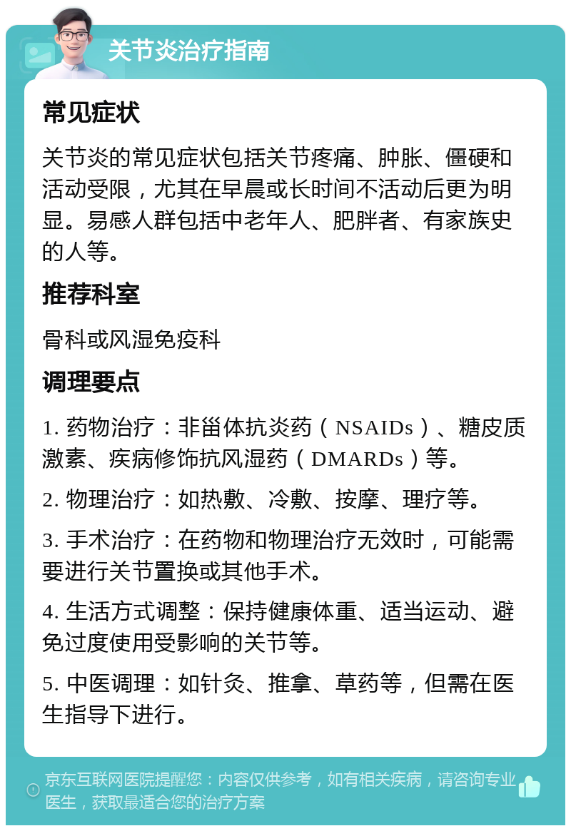 关节炎治疗指南 常见症状 关节炎的常见症状包括关节疼痛、肿胀、僵硬和活动受限，尤其在早晨或长时间不活动后更为明显。易感人群包括中老年人、肥胖者、有家族史的人等。 推荐科室 骨科或风湿免疫科 调理要点 1. 药物治疗：非甾体抗炎药（NSAIDs）、糖皮质激素、疾病修饰抗风湿药（DMARDs）等。 2. 物理治疗：如热敷、冷敷、按摩、理疗等。 3. 手术治疗：在药物和物理治疗无效时，可能需要进行关节置换或其他手术。 4. 生活方式调整：保持健康体重、适当运动、避免过度使用受影响的关节等。 5. 中医调理：如针灸、推拿、草药等，但需在医生指导下进行。