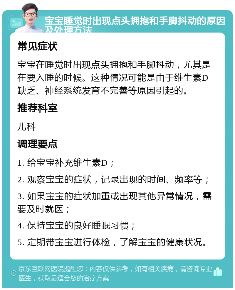 宝宝睡觉时出现点头拥抱和手脚抖动的原因及处理方法 常见症状 宝宝在睡觉时出现点头拥抱和手脚抖动，尤其是在要入睡的时候。这种情况可能是由于维生素D缺乏、神经系统发育不完善等原因引起的。 推荐科室 儿科 调理要点 1. 给宝宝补充维生素D； 2. 观察宝宝的症状，记录出现的时间、频率等； 3. 如果宝宝的症状加重或出现其他异常情况，需要及时就医； 4. 保持宝宝的良好睡眠习惯； 5. 定期带宝宝进行体检，了解宝宝的健康状况。