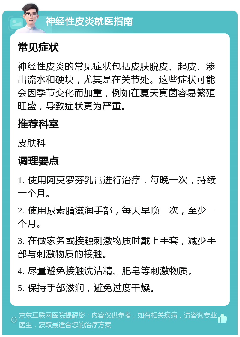 神经性皮炎就医指南 常见症状 神经性皮炎的常见症状包括皮肤脱皮、起皮、渗出流水和硬块，尤其是在关节处。这些症状可能会因季节变化而加重，例如在夏天真菌容易繁殖旺盛，导致症状更为严重。 推荐科室 皮肤科 调理要点 1. 使用阿莫罗芬乳膏进行治疗，每晚一次，持续一个月。 2. 使用尿素脂滋润手部，每天早晚一次，至少一个月。 3. 在做家务或接触刺激物质时戴上手套，减少手部与刺激物质的接触。 4. 尽量避免接触洗洁精、肥皂等刺激物质。 5. 保持手部滋润，避免过度干燥。